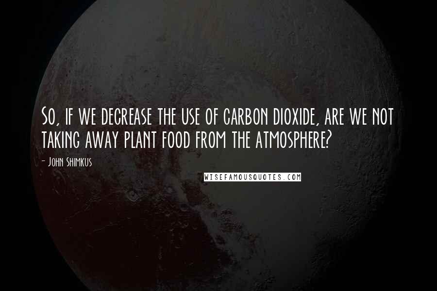 John Shimkus Quotes: So, if we decrease the use of carbon dioxide, are we not taking away plant food from the atmosphere?