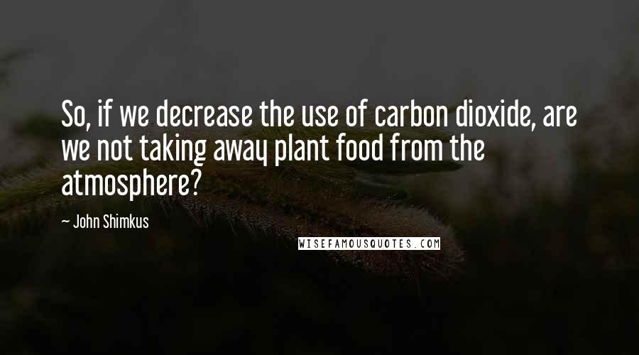 John Shimkus Quotes: So, if we decrease the use of carbon dioxide, are we not taking away plant food from the atmosphere?