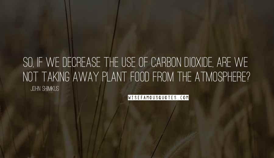 John Shimkus Quotes: So, if we decrease the use of carbon dioxide, are we not taking away plant food from the atmosphere?