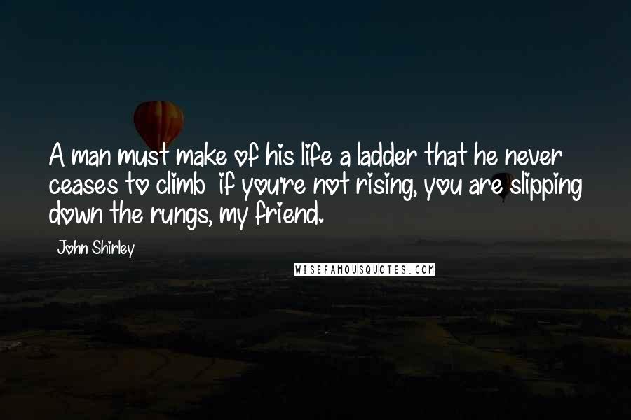 John Shirley Quotes: A man must make of his life a ladder that he never ceases to climb  if you're not rising, you are slipping down the rungs, my friend.