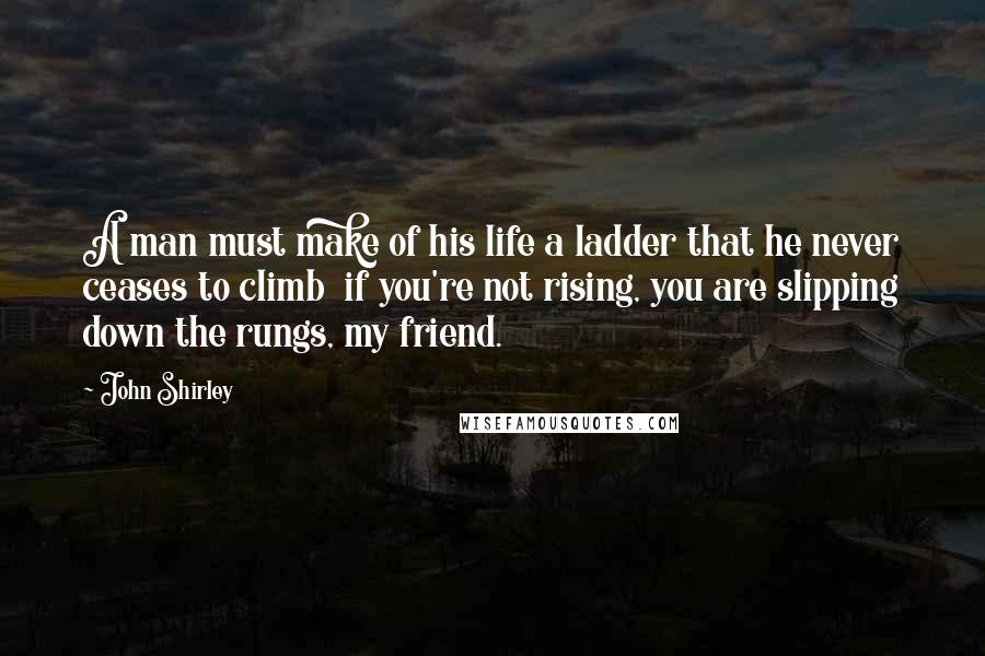 John Shirley Quotes: A man must make of his life a ladder that he never ceases to climb  if you're not rising, you are slipping down the rungs, my friend.