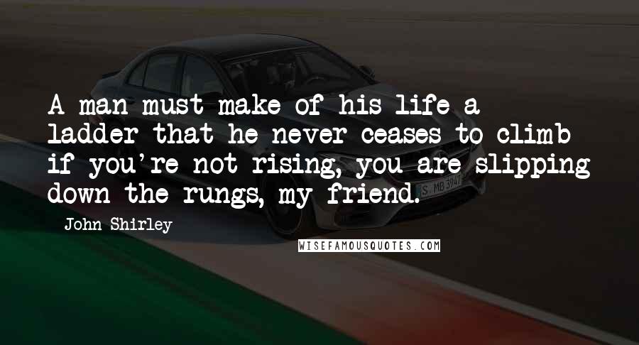 John Shirley Quotes: A man must make of his life a ladder that he never ceases to climb  if you're not rising, you are slipping down the rungs, my friend.