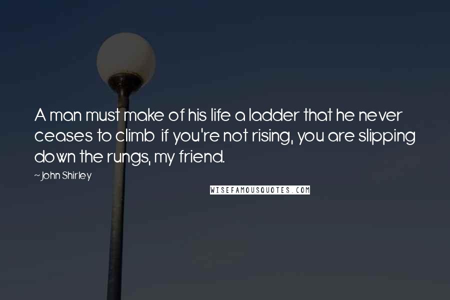 John Shirley Quotes: A man must make of his life a ladder that he never ceases to climb  if you're not rising, you are slipping down the rungs, my friend.