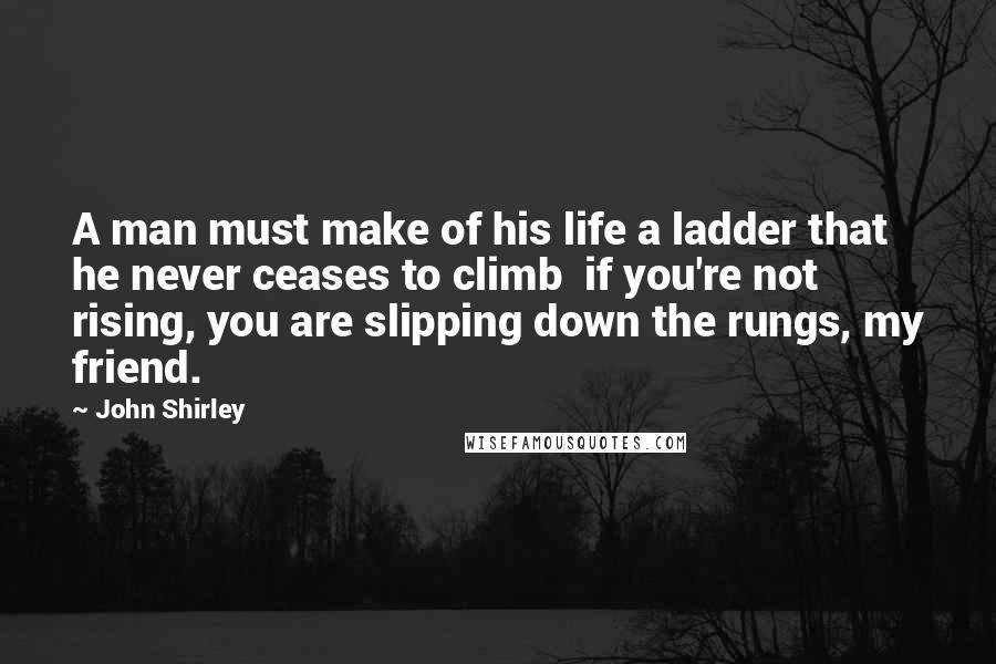 John Shirley Quotes: A man must make of his life a ladder that he never ceases to climb  if you're not rising, you are slipping down the rungs, my friend.