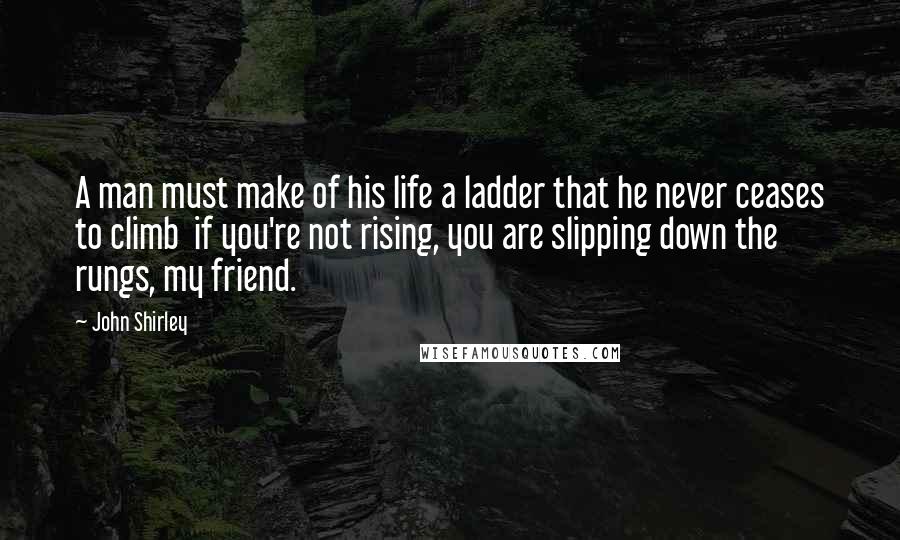 John Shirley Quotes: A man must make of his life a ladder that he never ceases to climb  if you're not rising, you are slipping down the rungs, my friend.