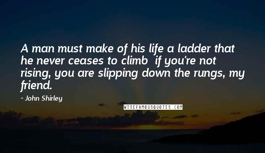John Shirley Quotes: A man must make of his life a ladder that he never ceases to climb  if you're not rising, you are slipping down the rungs, my friend.