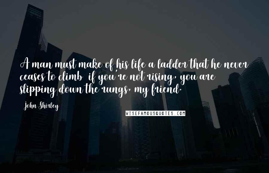 John Shirley Quotes: A man must make of his life a ladder that he never ceases to climb  if you're not rising, you are slipping down the rungs, my friend.