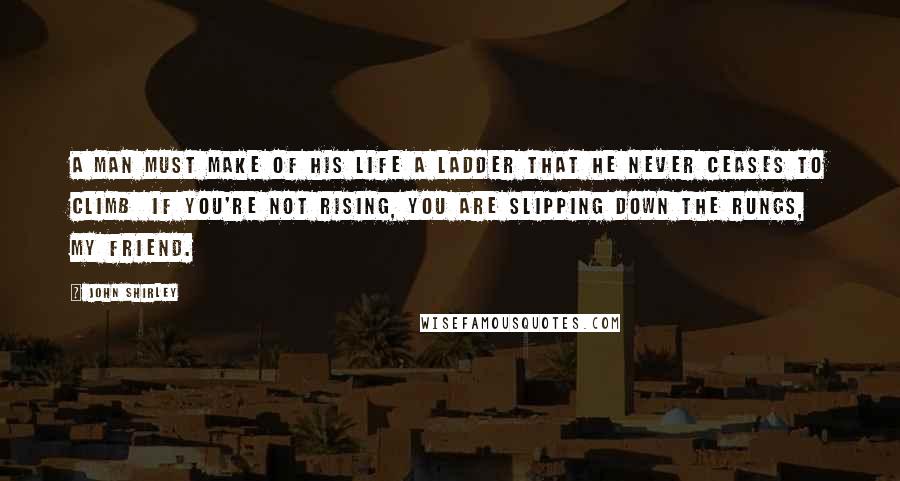 John Shirley Quotes: A man must make of his life a ladder that he never ceases to climb  if you're not rising, you are slipping down the rungs, my friend.