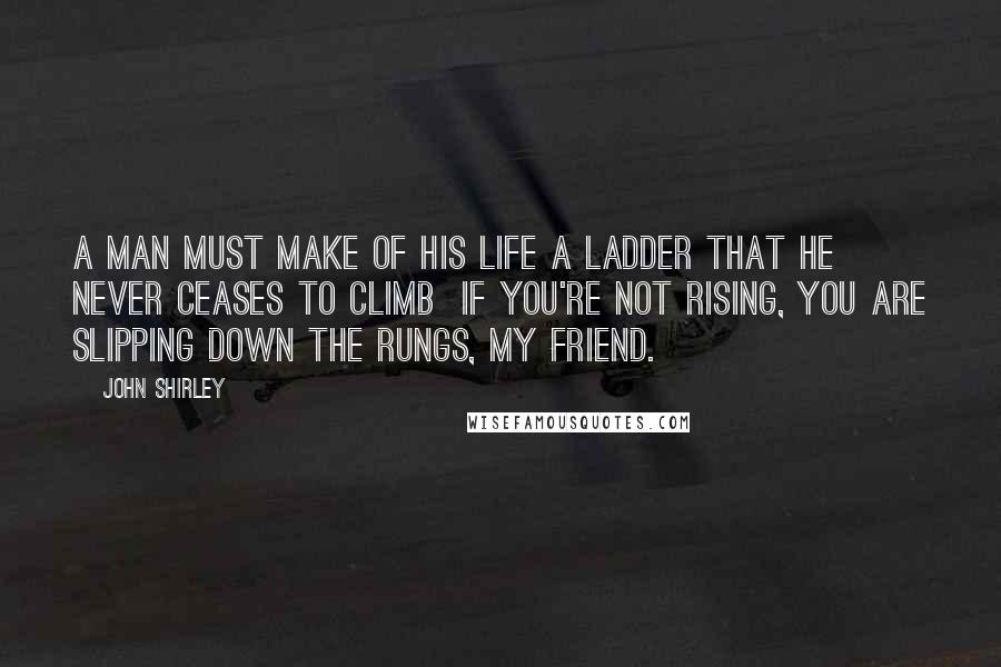 John Shirley Quotes: A man must make of his life a ladder that he never ceases to climb  if you're not rising, you are slipping down the rungs, my friend.