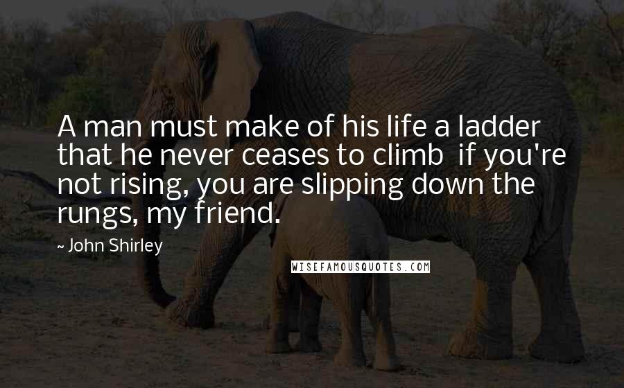 John Shirley Quotes: A man must make of his life a ladder that he never ceases to climb  if you're not rising, you are slipping down the rungs, my friend.