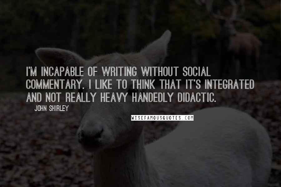 John Shirley Quotes: I'm incapable of writing without social commentary. I like to think that it's integrated and not really heavy handedly didactic.