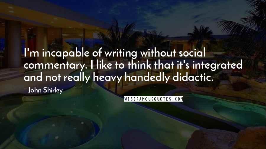 John Shirley Quotes: I'm incapable of writing without social commentary. I like to think that it's integrated and not really heavy handedly didactic.