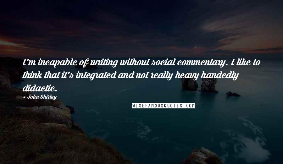 John Shirley Quotes: I'm incapable of writing without social commentary. I like to think that it's integrated and not really heavy handedly didactic.