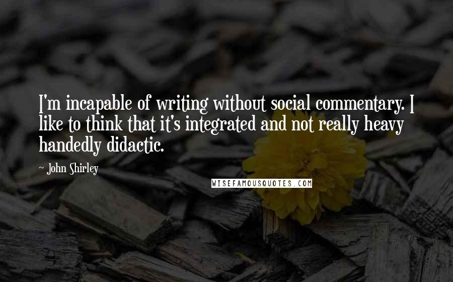 John Shirley Quotes: I'm incapable of writing without social commentary. I like to think that it's integrated and not really heavy handedly didactic.