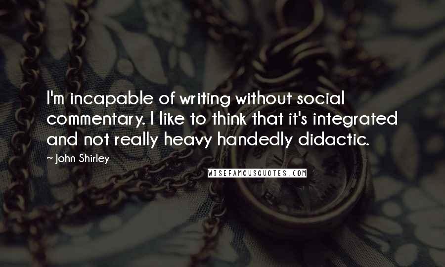 John Shirley Quotes: I'm incapable of writing without social commentary. I like to think that it's integrated and not really heavy handedly didactic.