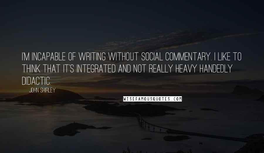 John Shirley Quotes: I'm incapable of writing without social commentary. I like to think that it's integrated and not really heavy handedly didactic.