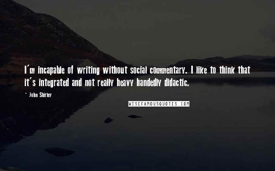 John Shirley Quotes: I'm incapable of writing without social commentary. I like to think that it's integrated and not really heavy handedly didactic.