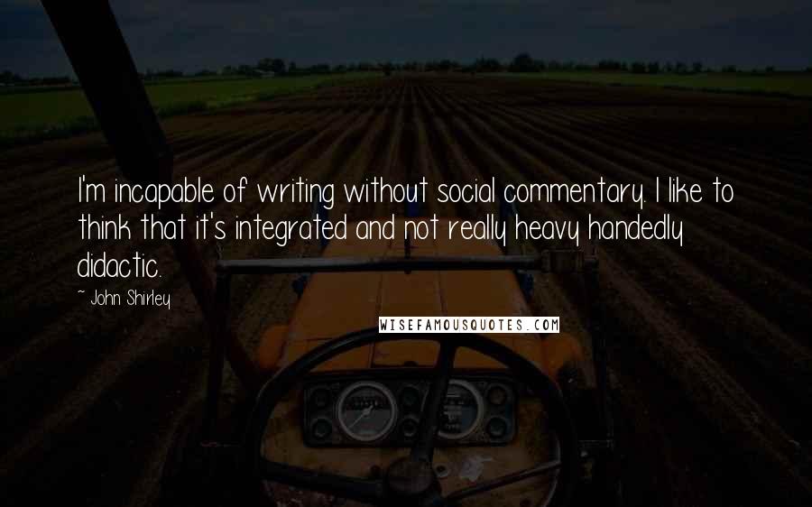 John Shirley Quotes: I'm incapable of writing without social commentary. I like to think that it's integrated and not really heavy handedly didactic.