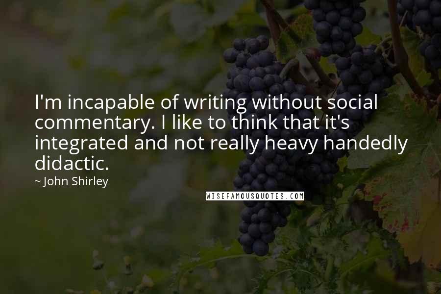 John Shirley Quotes: I'm incapable of writing without social commentary. I like to think that it's integrated and not really heavy handedly didactic.