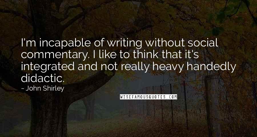 John Shirley Quotes: I'm incapable of writing without social commentary. I like to think that it's integrated and not really heavy handedly didactic.