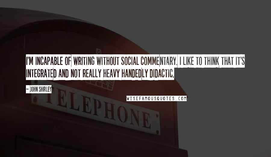 John Shirley Quotes: I'm incapable of writing without social commentary. I like to think that it's integrated and not really heavy handedly didactic.