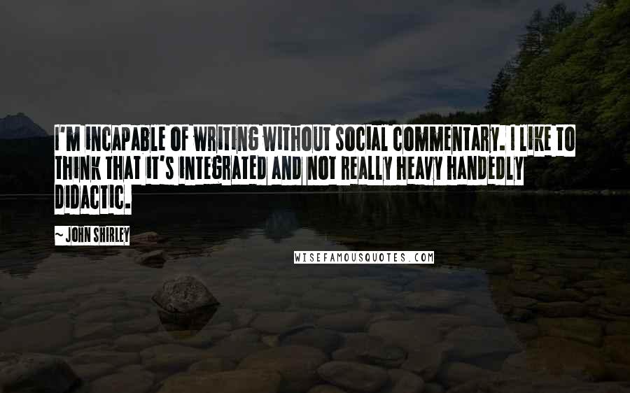 John Shirley Quotes: I'm incapable of writing without social commentary. I like to think that it's integrated and not really heavy handedly didactic.