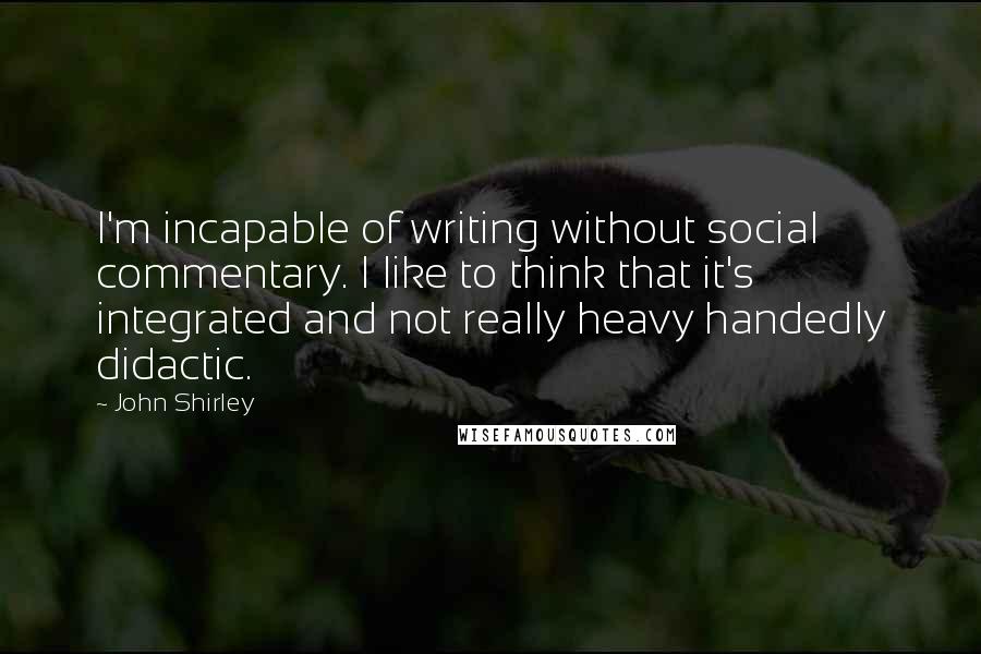 John Shirley Quotes: I'm incapable of writing without social commentary. I like to think that it's integrated and not really heavy handedly didactic.