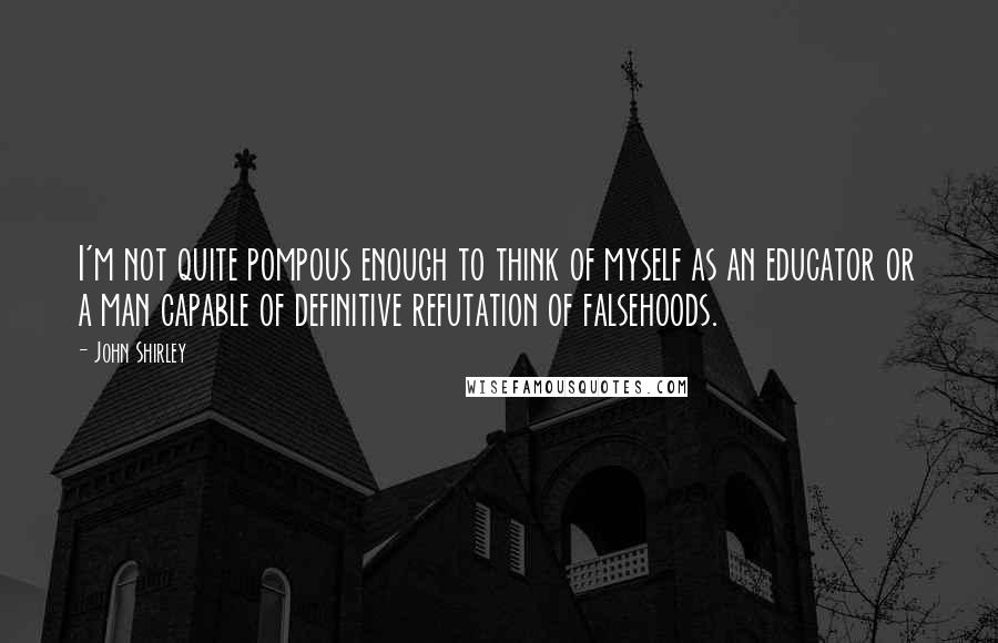 John Shirley Quotes: I'm not quite pompous enough to think of myself as an educator or a man capable of definitive refutation of falsehoods.