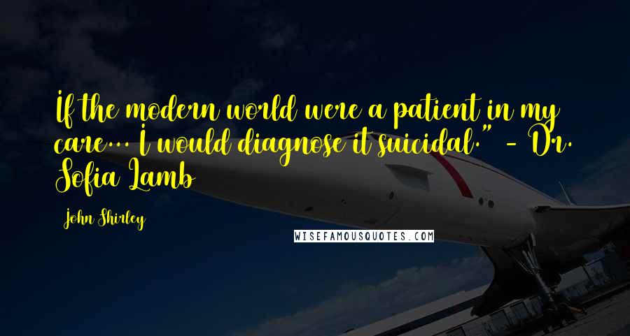 John Shirley Quotes: If the modern world were a patient in my care... I would diagnose it suicidal." - Dr. Sofia Lamb