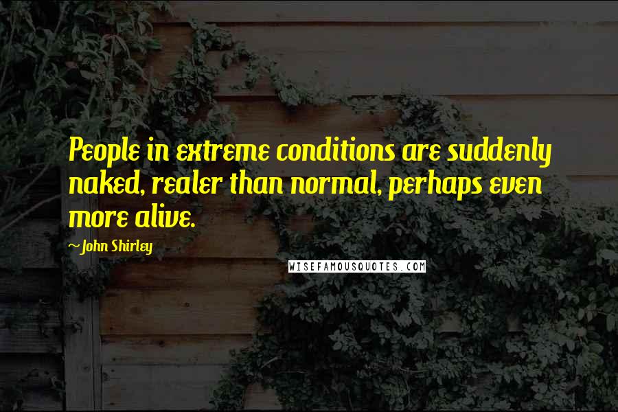 John Shirley Quotes: People in extreme conditions are suddenly naked, realer than normal, perhaps even more alive.