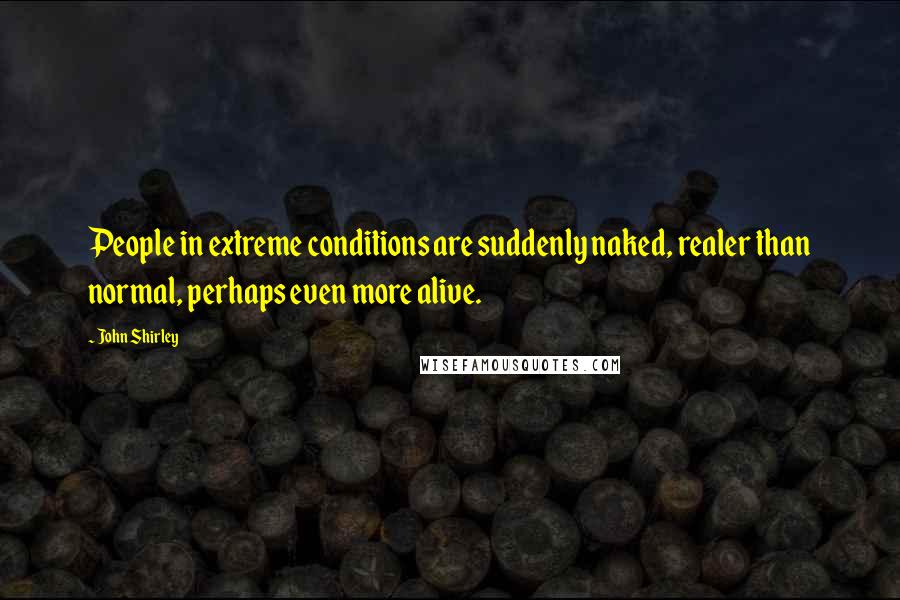 John Shirley Quotes: People in extreme conditions are suddenly naked, realer than normal, perhaps even more alive.
