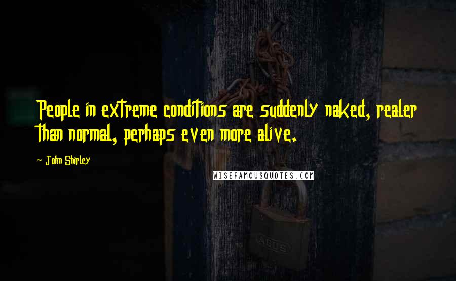 John Shirley Quotes: People in extreme conditions are suddenly naked, realer than normal, perhaps even more alive.
