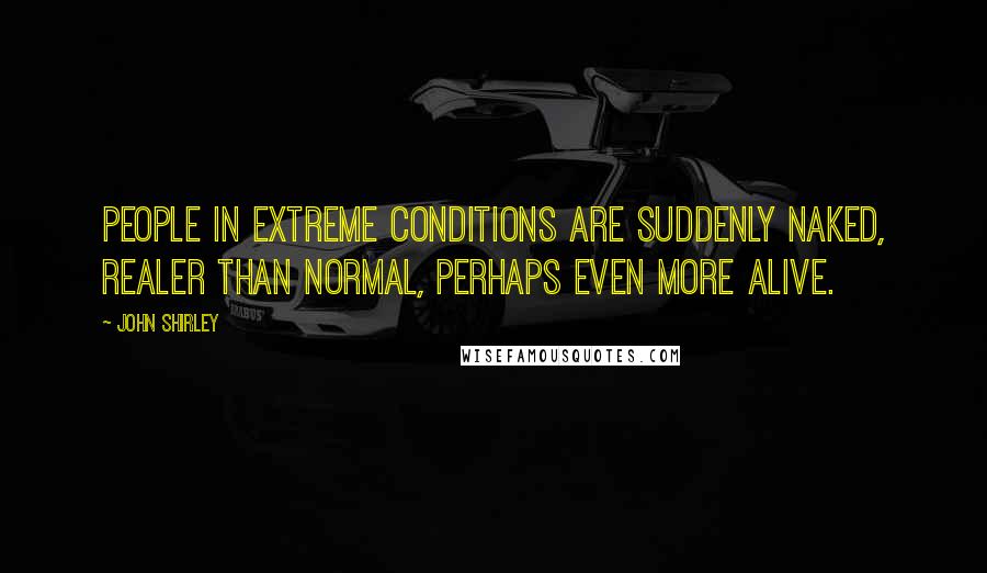 John Shirley Quotes: People in extreme conditions are suddenly naked, realer than normal, perhaps even more alive.
