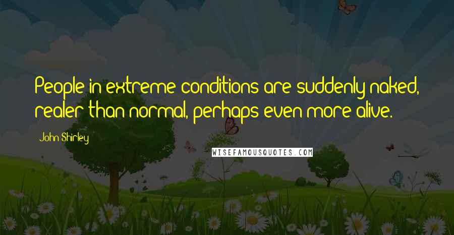 John Shirley Quotes: People in extreme conditions are suddenly naked, realer than normal, perhaps even more alive.