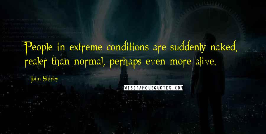 John Shirley Quotes: People in extreme conditions are suddenly naked, realer than normal, perhaps even more alive.