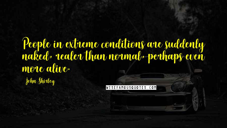John Shirley Quotes: People in extreme conditions are suddenly naked, realer than normal, perhaps even more alive.
