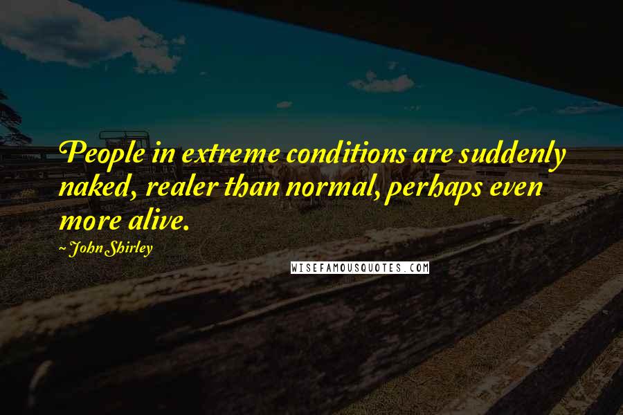 John Shirley Quotes: People in extreme conditions are suddenly naked, realer than normal, perhaps even more alive.