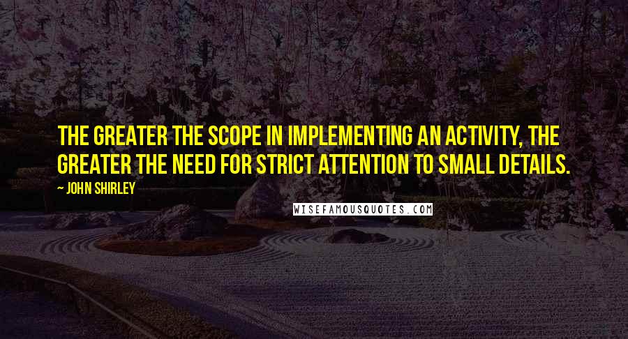 John Shirley Quotes: The greater the scope in implementing an activity, the greater the need for strict attention to small details.