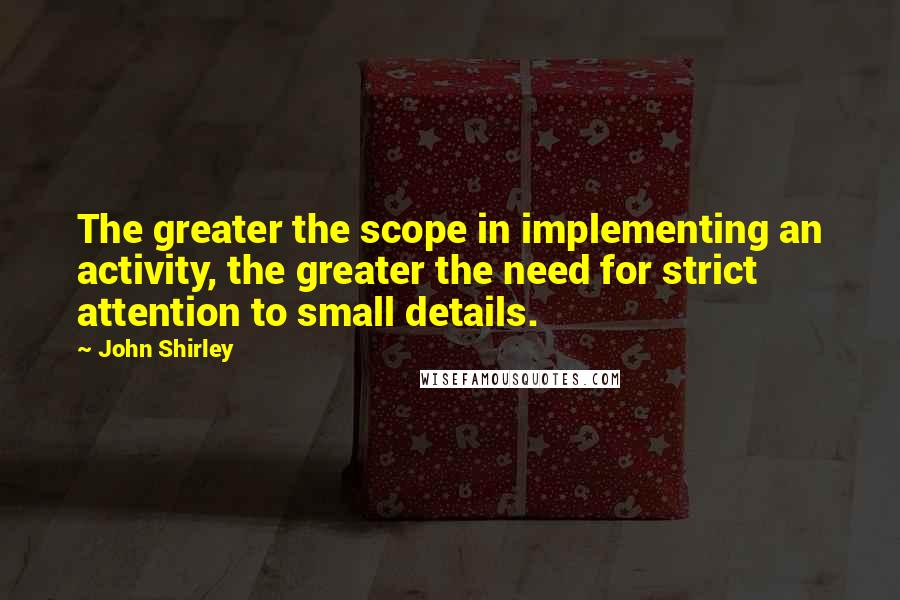 John Shirley Quotes: The greater the scope in implementing an activity, the greater the need for strict attention to small details.