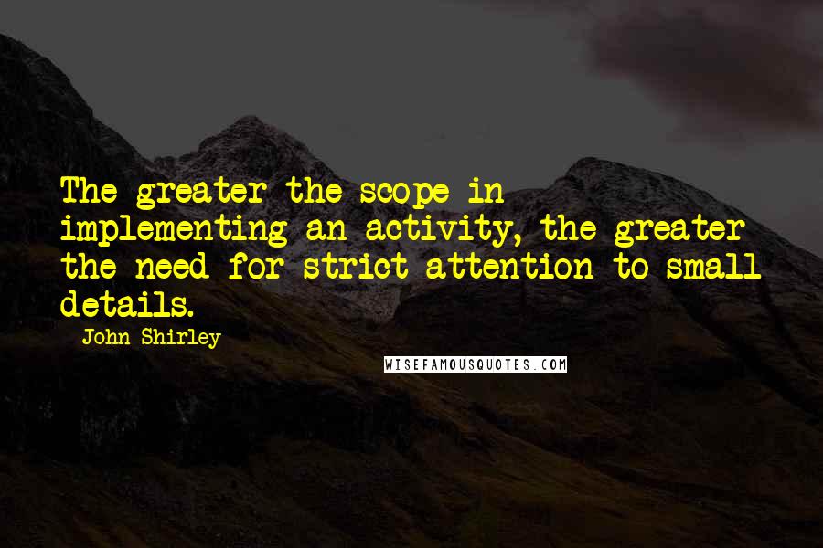 John Shirley Quotes: The greater the scope in implementing an activity, the greater the need for strict attention to small details.