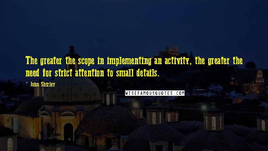 John Shirley Quotes: The greater the scope in implementing an activity, the greater the need for strict attention to small details.