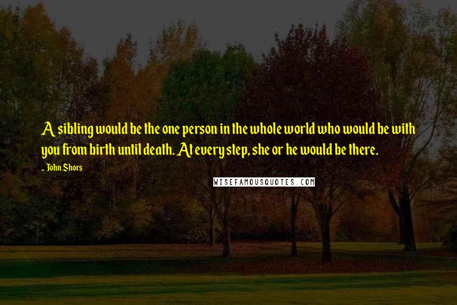 John Shors Quotes: A sibling would be the one person in the whole world who would be with you from birth until death. At every step, she or he would be there.