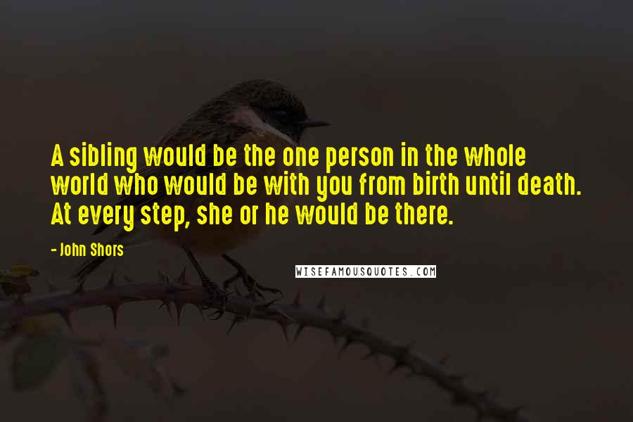 John Shors Quotes: A sibling would be the one person in the whole world who would be with you from birth until death. At every step, she or he would be there.