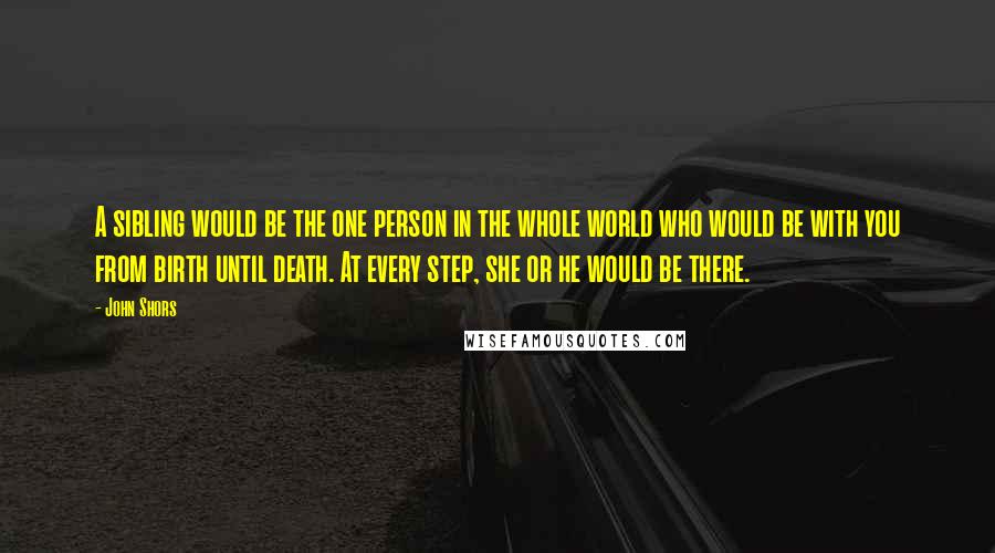 John Shors Quotes: A sibling would be the one person in the whole world who would be with you from birth until death. At every step, she or he would be there.