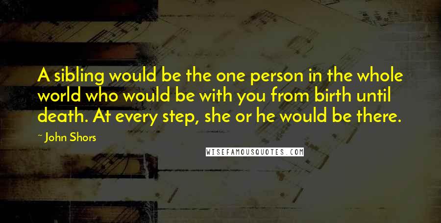 John Shors Quotes: A sibling would be the one person in the whole world who would be with you from birth until death. At every step, she or he would be there.