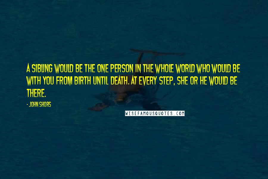 John Shors Quotes: A sibling would be the one person in the whole world who would be with you from birth until death. At every step, she or he would be there.