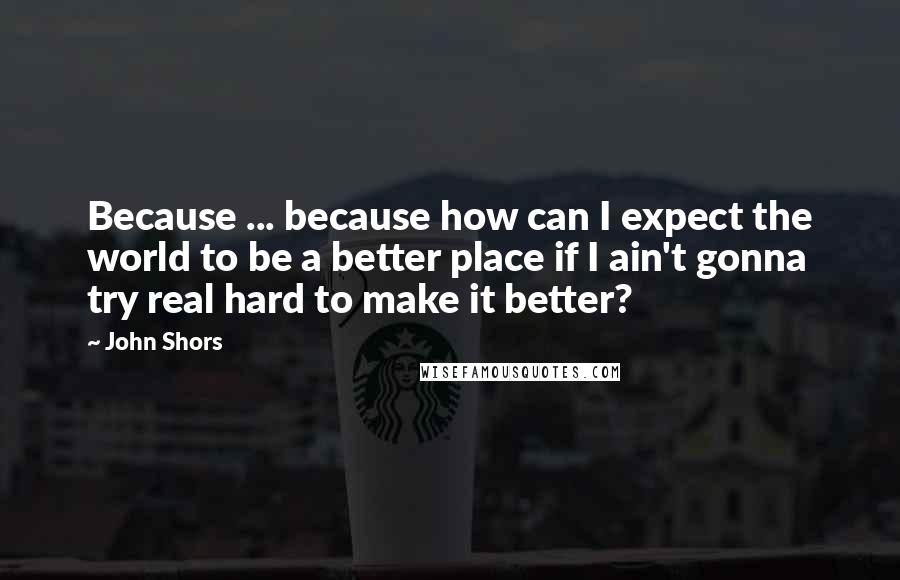 John Shors Quotes: Because ... because how can I expect the world to be a better place if I ain't gonna try real hard to make it better?