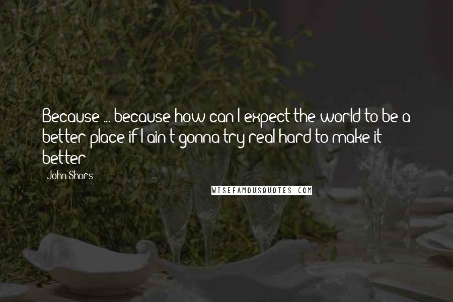 John Shors Quotes: Because ... because how can I expect the world to be a better place if I ain't gonna try real hard to make it better?