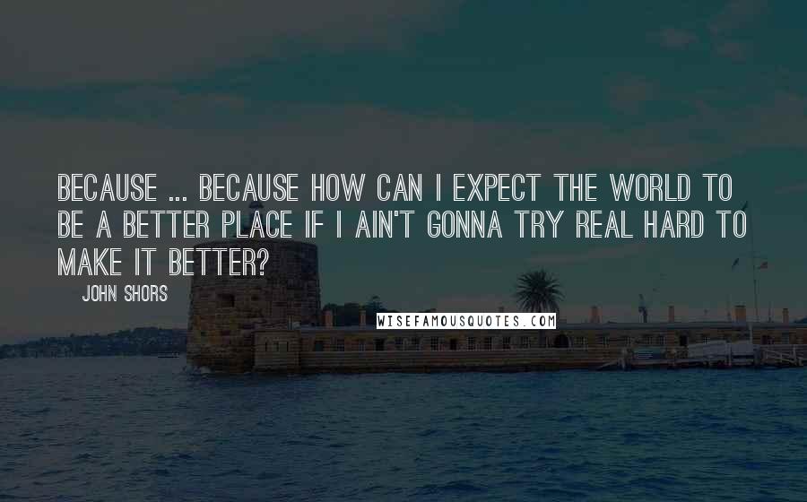 John Shors Quotes: Because ... because how can I expect the world to be a better place if I ain't gonna try real hard to make it better?