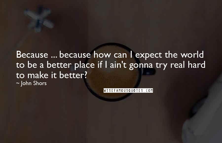 John Shors Quotes: Because ... because how can I expect the world to be a better place if I ain't gonna try real hard to make it better?